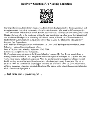 Interview Questions On Nursing Education
Nursing Education Administrators Interview Administrators Backgrounds For this assignment, I had
the opportunity to interview two nursing education administrators who work in different agencies.
Those educational administrators are Dr. Linda Cook who works in the educational setting and Elaine
Blackwell who works in the healthcare setting. Several questions were asked about their educational
and professional backgrounds, leadership philosophy, values, attitudes, the effectiveness of their
leadership style, measurement and evaluation tools they use, and the educational strategies they
integrate (see Appendix A).
First Interview Nursing education administrator: Dr. Linda Cook Setting of the interview: Kramer
School of Nursing, the associate dean office.
Date of the interview: Monday, September 22nd, 2014.
Educational and professional background.
Dr. Cook is the associate dean at the Kramer School of Nursing. Her first degree was diploma in
nursing from Oklahoma in 1971. She got her bachelor s degree in nursing in 1987; by that time, she
worked as a trauma and critical care nurse. After she got her master s degree in psychiatric mental
health nursing, she worked as a clinical nurse specialist in the emergency department. She got her
Ph.D. in 1996, but she has been teaching part time and full time since 1991. Dr. Cook has assumed
different leadership roles since she started teaching. She was an undereducated department chair, the
chair of the doctoral program at
... Get more on HelpWriting.net ...
 