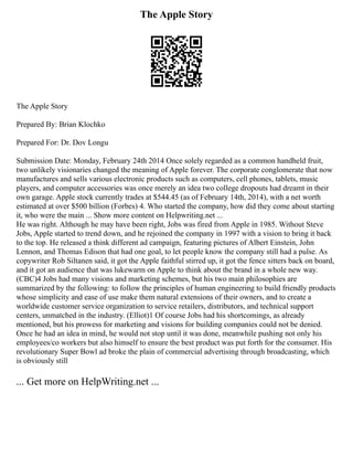 The Apple Story
The Apple Story
Prepared By: Brian Klochko
Prepared For: Dr. Dov Longu
Submission Date: Monday, February 24th 2014 Once solely regarded as a common handheld fruit,
two unlikely visionaries changed the meaning of Apple forever. The corporate conglomerate that now
manufactures and sells various electronic products such as computers, cell phones, tablets, music
players, and computer accessories was once merely an idea two college dropouts had dreamt in their
own garage. Apple stock currently trades at $544.45 (as of February 14th, 2014), with a net worth
estimated at over $500 billion (Forbes) 4. Who started the company, how did they come about starting
it, who were the main ... Show more content on Helpwriting.net ...
He was right. Although he may have been right, Jobs was fired from Apple in 1985. Without Steve
Jobs, Apple started to trend down, and he rejoined the company in 1997 with a vision to bring it back
to the top. He released a think different ad campaign, featuring pictures of Albert Einstein, John
Lennon, and Thomas Edison that had one goal, to let people know the company still had a pulse. As
copywriter Rob Siltanen said, it got the Apple faithful stirred up, it got the fence sitters back on board,
and it got an audience that was lukewarm on Apple to think about the brand in a whole new way.
(CBC)4 Jobs had many visions and marketing schemes, but his two main philosophies are
summarized by the following: to follow the principles of human engineering to build friendly products
whose simplicity and ease of use make them natural extensions of their owners, and to create a
worldwide customer service organization to service retailers, distributors, and technical support
centers, unmatched in the industry. (Elliot)1 Of course Jobs had his shortcomings, as already
mentioned, but his prowess for marketing and visions for building companies could not be denied.
Once he had an idea in mind, he would not stop until it was done, meanwhile pushing not only his
employees/co workers but also himself to ensure the best product was put forth for the consumer. His
revolutionary Super Bowl ad broke the plain of commercial advertising through broadcasting, which
is obviously still
... Get more on HelpWriting.net ...
 