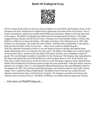 Battle Of Stalingrad Essay
The two major fronts of the war that was always fought on was the Pacfic and European fronts. In the
European war front, Allied powers fought mercily against the core threat of the Axis powers. This is
where concentration camps were located and the Holocaust took place. Major events took place here
in this region. The Battle of Stalingrad was battle between German and Soviet forces. This battle
stopped German advance into the Soviet Union. It became one of the bloodiest battles in history that
killed two million in civilian and military. After Italy surrenders to the Allied powers in 1943, Italy
declares war on Germany. This marks the end of Hitler s and Mussolini s partnership. It also doesn t
look great for the future of the Axis powers. ... Show more content on Helpwriting.net ...
This was called the Normandy invasion. It was the largest invasion in history that sparked many
deaths and haunted survivors memories for many years. The Battle of the Bulge was a surprise attack
by the German forces. American bore the blunt of the attack and they were completely caught off
gaurd. This was the highest number of casualities for the Americans. The Germans also surrendered to
the Allies and marked the end of World War two in the European front in 1945. In the Pacific war
front, this is where American got involved in the war in the first place. Japanese forces attacked Pearl
Harbor that included alot of American marine troops that were ported there. After this attack, America
declared war on Japan. The U.S. surrendered the Bataan Penninsula on the main Philippine Island to
the Japanese in 1942. The American and Filipino people were forced to make 65 mile walk to prison
camps. This is called the Bataan Death March. The Battle of the Coral Sea was a battle between
Japanese and American forces with help from Australia. The Japanese used their naval forces and
America used air and naval forces. The Battle of Midway was a battle between Japan and America
... Get more on HelpWriting.net ...
 