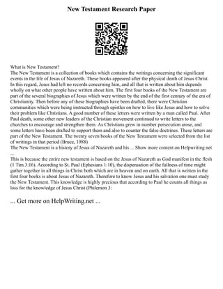 New Testament Research Paper
What is New Testament?
The New Testament is a collection of books which contains the writings concerning the significant
events in the life of Jesus of Nazareth. These books appeared after the physical death of Jesus Christ.
In this regard, Jesus had left no records concerning him, and all that is written about him depends
wholly on what other people have written about him. The first four books of the New Testament are
part of the several biographies of Jesus which were written by the end of the first century of the era of
Christianity. Then before any of these biographies have been drafted, there were Christian
communities which were being instructed through epistles on how to live like Jesus and how to solve
their problem like Christians. A good number of these letters were written by a man called Paul. After
Paul death, some other new leaders of the Christian movement continued to write letters to the
churches to encourage and strengthen them. As Christians grew in number persecution arose, and
some letters have been drafted to support them and also to counter the false doctrines. These letters are
part of the New Testament. The twenty seven books of the New Testament were selected from the list
of writings in that period (Bruce, 1988)
The New Testament is a history of Jesus of Nazareth and his ... Show more content on Helpwriting.net
...
This is because the entire new testament is based on the Jesus of Nazareth as God manifest in the flesh
(1 Tim 3:16). According to St. Paul (Ephesians 1:10), the dispensation of the fullness of time might
gather together in all things in Christ both which are in heaven and on earth. All that is written in the
first four books is about Jesus of Nazareth. Therefore to know Jesus and his salvation one must study
the New Testament. This knowledge is highly precious that according to Paul he counts all things as
loss for the knowledge of Jesus Christ (Philemon 3:
... Get more on HelpWriting.net ...
 