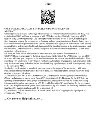 Cmos
CMOS DESIGN AND ANALYSIS OF ULTRA WIDE BAND RECEIVERS
ABSTRACT
Ultrawide band is a unique technology which is used for commercial communications. In this ,I will
explain about UWB and how to integrate it with CMOS technology.This is by designing a UWB
receiver using CMOS technology. Use Verilog to build behavioral model of LNA,mixer,bandpass
filter,integrator.Instante the components in Cadence and run simulation in time domain. In this paper ,I
have specified the design considerations of ultra wideband (UWB) receiver architecture. Here, a more
power efficient architecture should undertake part of the signal processing in the analog domain. Next,
the multiband UWB transceiver is studied and power efficient circuits is designed for ... Show more
content on Helpwriting.net ...
RF SAW pre filter, which removes out of band interferer, and a notch filter centered at 5
GHZ UNII band relaxes receiver dynamic range. Large bandwidth of the UWB signal rces use of RF
front end with low gain compared to narrow band systems. As a result, baseband channel select filter
must have very small input referred noise. Furthermore, baseband filter requires high attenuation and a
very accurate and steep roll off to further limit interfering signal strength, which limits dynamic range
of the subsequent ADC.
Synthesizer implementation must limit spurious tones at the output of the synthesizer, which can
transform interferers into the wanted frequency band. The remainder of this section deals with more
detailed system specifications.
1. Sensitivity, Gain, NF: In MB OFDM UWB, an UWB receiver operating in the first three bands
(Mode 1 only) needs to have a noise figure (NF) better than 6.6 dB. However, for the UWB device
operating in the first three band groups with nine bands, the required system NF can be 9 db taking
into account the coding gain. A margin of 3 dB is added to set the NF specification for the receiver as
6 dB. This margin is set after system level simulation taking into account the following combined non
idealities: 1) 5 degrees in phase and 1 dB in amplitude of
I/Q imbalance; 2) 5 bits of effective ADC quantization; 3) 9 dB of clipping in the signal peak to
average ratio (PAR); 4) a
... Get more on HelpWriting.net ...
 