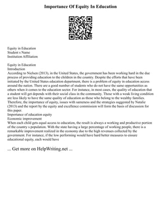 Importance Of Equity In Education
Equity in Education
Student s Name
Institution Affiliation
Equity in Education
Introduction
According to Nielsen (2013), in the United States, the government has been working hard in the due
process of providing education to the children in the country. Despite the efforts that have been
initiated by the United States education department, there is a problem of equity in education access
around the nation. There are a good number of students who do not have the same opportunities as
others when it comes to the education sector. For instance, in most cases, the quality of education that
a student will get depends with their social class in the community. Those with a weak living condition
are less likely to have the same quality of education as those who belong to the wealthy families.
Therefore, the importance of equity, issues with sameness and the strategies suggested by Natalie
(2013) and the report by the equity and excellence commission will form the basis of discussion for
this paper.
Importance of education equity
Economic improvement
When each child gets equal access to education, the result is always a working and productive portion
of the country s population. With the state having a large percentage of working people, there is a
remarkable improvement realized in the economy due to the high revenues collected by the
government. For instance, if the low performing would have hard better measures to ensure
educational equity, each would have
... Get more on HelpWriting.net ...
 