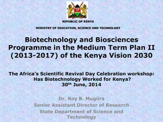 Biotechnology and Biosciences
Programme in the Medium Term Plan II
(2013-2017) of the Kenya Vision 2030
Dr. Roy B. Mugiira
Senior Assistant Director of Research
State Department of Science and
Technology
The Africa’s Scientific Revival Day Celebration workshop:
Has Biotechnology Worked for Kenya?
30th June, 2014
REPUBLIC OF KENYA
MINISTRY OF EDUCATION, SCIENCE AND TECHNOLOGY
 