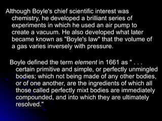 Boyle defined the term  element  in 1661 as " . . . certain primitive and simple, or perfectly unmingled bodies; which not being made of any other bodies, or of one another, are the ingredients of which all those called perfectly mixt bodies are immediately compounded, and into which they are ultimately resolved."  Although Boyle's chief scientific interest was chemistry, he developed a brilliant series of experiments in which he used an air pump to create a vacuum. He also developed what later became known as "Boyle's law" that the volume of a gas varies inversely with pressure. 