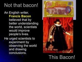 Not that bacon! An English writer,  Francis Bacon  believed that by better understanding the world, scientists would improve people’s lives. He urged scientists to experiment by observing the world and drawing conclusions. This Bacon! 