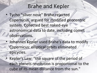 Brahe and Kepler
• Tycho "silver nose" Brahe rejected
Copernicus, argued for modified geocentric
system. Collected best na...