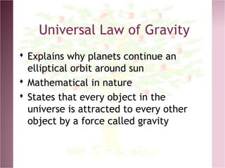 Universal Law of Gravity
 Explains why planets continue an
elliptical orbit around sun
 Mathematical in nature
 States that every object in the
universe is attracted to every other
object by a force called gravity
 