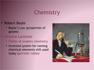 Chemistry
 Robert Boyle
 Boyle’s Law (properties of
gasses)
 Antoine Lavoisier
 Father of modern chemistry
 Invented system for naming
chemical elements still used
today (periodic table)
 