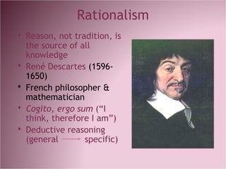 Rationalism
 Reason, not tradition, is
the source of all
knowledge
 René Descartes (1596-
1650)
 French philosopher &
mathematician
 Cogito, ergo sum (“I
think, therefore I am”)
 Deductive reasoning
(general specific)
 
