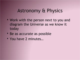 Astronomy & Physics
 Work with the person next to you and
diagram the Universe as we know it
today
 Be as accurate as possible
 You have 2 minutes…
 