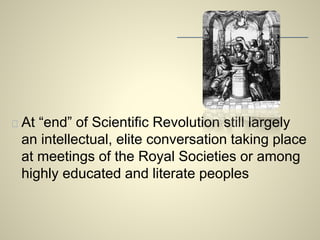 At “end” of Scientific Revolution still largely 
an intellectual, elite conversation taking place 
at meetings of the Royal Societies or among 
highly educated and literate peoples 
