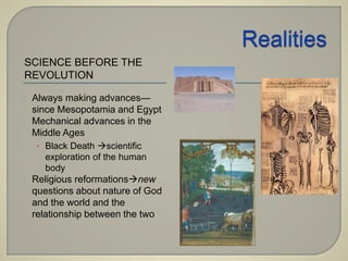 SCIENCE BEFORE THE 
REVOLUTION 
Always making advances— 
since Mesopotamia and Egypt 
Mechanical advances in the 
Middle Ages 
• Black Death scientific 
exploration of the human 
body 
Religious reformationsnew 
questions about nature of God 
and the world and the 
relationship between the two 
 