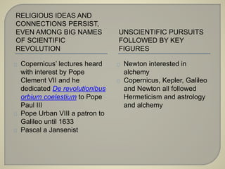 RELIGIOUS IDEAS AND 
CONNECTIONS PERSIST, 
EVEN AMONG BIG NAMES 
OF SCIENTIFIC 
REVOLUTION 
UNSCIENTIFIC PURSUITS 
FOLLOWED BY KEY 
FIGURES 
Copernicus’ lectures heard 
with interest by Pope 
Clement VII and he 
dedicated De revolutionibus 
orbium coelestium to Pope 
Paul III 
Pope Urban VIII a patron to 
Galileo until 1633 
Pascal a Jansenist 
Newton interested in 
alchemy 
Copernicus, Kepler, Galileo 
and Newton all followed 
Hermeticism and astrology 
and alchemy 
 