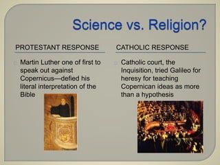 PROTESTANT RESPONSE CATHOLIC RESPONSE 
Martin Luther one of first to 
speak out against 
Copernicus—defied his 
literal interpretation of the 
Bible 
Catholic court, the 
Inquisition, tried Galileo for 
heresy for teaching 
Copernican ideas as more 
than a hypothesis 
 