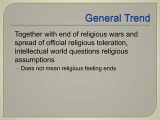 Together with end of religious wars and 
spread of official religious toleration, 
intellectual world questions religious 
assumptions 
• Does not mean religious feeling ends 
 