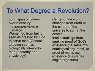 Long span of time— 
over a century 
• Small increments of 
change 
Women go from being 
seen as created by God 
to serve men (Genesis) 
to being seen as 
biologically inferior to 
men (anatomy and 
physiology) 
Center of the world 
changes from earth at 
the center of the 
universe to sun at the 
center 
Intellectuals go from 
seeking proof of God’s 
existence (St. Anselm’s 
ontological argument) to 
proof of man’s own 
existence (Descartes’ 
cogito ergo sum) 
 