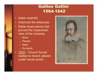 Galileo Galilei
1564-1642
• Italian scientist
• Improved the telescope
• Made observations that
proved the Copernican
view of the universe
– Moon
– Planets
– Stars
– Sunspots
• 1633 – Church forced
Galileo to recant; placed
under house arrest
 