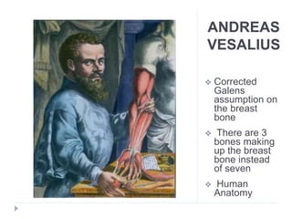 ANDREAS
VESALIUS
 Corrected
Galens
assumption on
the breast
bone
 There are 3
bones making
up the breast
bone instead
of seven
 Human
Anatomy
 