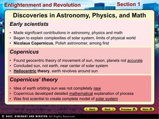 Section 1
Enlightenment and Revolution
Early scientists
• Made significant contributions in astronomy, physics and math
• Began to explain complexities of solar system, limits of physical world
• Nicolaus Copernicus, Polish astronomer, among first
Copernicus’ theory
• Idea of earth orbiting sun was not completely new
• Copernicus developed detailed mathematical explanation of process
• Was first scientist to create complete model of solar system
Copernicus
• Found geocentric theory of movement of sun, moon, planets not accurate
• Concluded sun, not earth, near center of solar system
• Heliocentric theory, earth revolves around sun
Discoveries in Astronomy, Physics, and Math
 