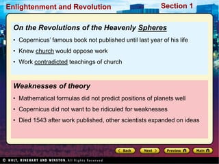 Section 1
Enlightenment and Revolution
Weaknesses of theory
• Mathematical formulas did not predict positions of planets well
• Copernicus did not want to be ridiculed for weaknesses
• Died 1543 after work published, other scientists expanded on ideas
On the Revolutions of the Heavenly Spheres
• Copernicus’ famous book not published until last year of his life
• Knew church would oppose work
• Work contradicted teachings of church
 