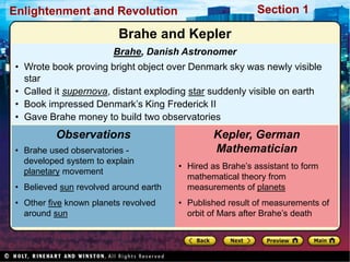 Section 1
Enlightenment and Revolution
Brahe, Danish Astronomer
• Wrote book proving bright object over Denmark sky was newly visible
star
• Called it supernova, distant exploding star suddenly visible on earth
• Book impressed Denmark’s King Frederick II
• Gave Brahe money to build two observatories
• Brahe used observatories -
developed system to explain
planetary movement
• Believed sun revolved around earth
• Other five known planets revolved
around sun
Observations
• Hired as Brahe’s assistant to form
mathematical theory from
measurements of planets
• Published result of measurements of
orbit of Mars after Brahe’s death
Kepler, German
Mathematician
Brahe and Kepler
 