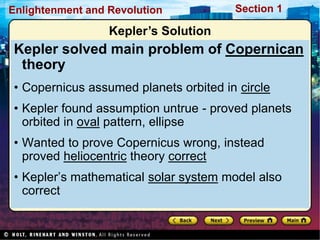 Section 1
Enlightenment and Revolution
Kepler’s Solution
Kepler solved main problem of Copernican
theory
• Copernicus assumed planets orbited in circle
• Kepler found assumption untrue - proved planets
orbited in oval pattern, ellipse
• Wanted to prove Copernicus wrong, instead
proved heliocentric theory correct
• Kepler’s mathematical solar system model also
correct
 
