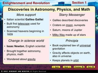 Section 1
Enlightenment and Revolution
More support
• Italian scientist Galileo Galilei
• Built first telescope used for
astronomy
• Scanned heavens beginning in
1609
Change in science world
• Isaac Newton, English scientist
• Brought together astronomy,
physics, math
• Wondered about gravity
Starry Messenger
• Galileo described discoveries
• Craters on moon, sunspots
• Saturn, moons of Jupiter
• Milky Way made up of stars
Principia
• Book explained law of universal
gravitation
• Gravity affects objects on earth,
also in universe
• Keeps planets in orbit
Discoveries in Astronomy, Physics, and Math
 