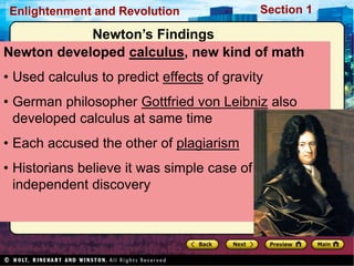 Section 1
Enlightenment and Revolution
Newton’s Findings
Newton developed calculus, new kind of math
• Used calculus to predict effects of gravity
• German philosopher Gottfried von Leibniz also
developed calculus at same time
• Each accused the other of plagiarism
• Historians believe it was simple case of
independent discovery
 