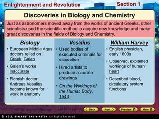 Section 1
Enlightenment and Revolution
Just as astronomers moved away from the works of ancient Greeks, other
scientists used the scientific method to acquire new knowledge and make
great discoveries in the fields of Biology and Chemistry.
• European Middle Ages
doctors relied on
Greek, Galen
• Galen’s works
inaccurate
• Flemish doctor
Andreas Vesalius
became known for
work in anatomy
Biology
• Used bodies of
executed criminals for
dissection
• Hired artists to
produce accurate
drawings
• On the Workings of
the Human Body,
1543
Vesalius
• English physician,
early 1600s
• Observed, explained
workings of human
heart
• Described blood,
circulatory system
functions
William Harvey
Discoveries in Biology and Chemistry
 
