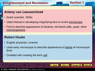 Section 1
Enlightenment and Revolution
Robert Hooke
• English physician, inventor
• Used early microscope to describe appearance of plants at microscopic
level
• Credited with creating the term cell
Antony van Leeuwenhoek
• Dutch scientist, 1600s
• Used interest in developing magnifying lens to invent microscope
• First to describe appearance of bacteria, red blood cells, yeast, other
microorganisms
 