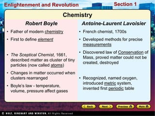 Section 1
Enlightenment and Revolution
• French chemist, 1700s
• Developed methods for precise
measurements
• Discovered law of Conservation of
Mass, proved matter could not be
created, destroyed
• Recognized, named oxygen,
introduced metric system,
invented first periodic table
Antoine-Laurent Lavoisier
• Father of modern chemistry
• First to define element
• The Sceptical Chemist, 1661,
described matter as cluster of tiny
particles (now called atoms)
• Changes in matter occurred when
clusters rearranged
• Boyle’s law - temperature,
volume, pressure affect gases
Robert Boyle
Chemistry
 
