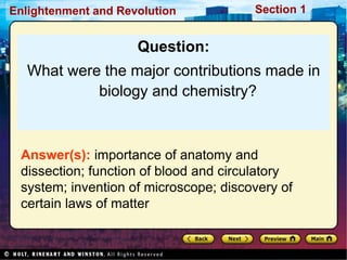 Section 1
Enlightenment and Revolution
Question:
What were the major contributions made in
biology and chemistry?
Answer(s): importance of anatomy and
dissection; function of blood and circulatory
system; invention of microscope; discovery of
certain laws of matter
 