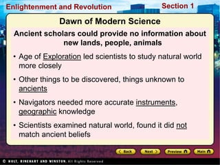 Section 1
Enlightenment and Revolution
Dawn of Modern Science
Ancient scholars could provide no information about
new lands, people, animals
• Age of Exploration led scientists to study natural world
more closely
• Other things to be discovered, things unknown to
ancients
• Navigators needed more accurate instruments,
geographic knowledge
• Scientists examined natural world, found it did not
match ancient beliefs
 