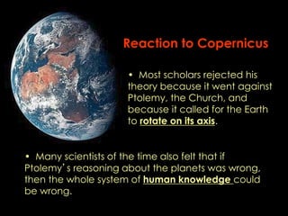 Reaction to Copernicus 
• Most scholars rejected his 
theory because it went against 
Ptolemy, the Church, and 
because it called for the Earth 
to rotate on its axis. 
• Many scientists of the time also felt that if 
Ptolemy’s reasoning about the planets was wrong, 
then the whole system of human knowledge could 
be wrong. 
 