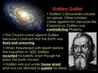 Galileo Galilei 
• Galileo’s discoveries caused 
an uproar. Other scholars 
came against him because like 
Copernicus, Galileo was 
contradicting Ptolemy. 
• The Church came against Galileo 
because it claimed that the Earth was 
fixed and unmoving. 
• When threatened with death before 
the Inquisition in 1633, Galileo 
recanted his beliefs, even though he 
knew the Earth moved. 
• Galileo was put under house arrest, 
and was not allowed to publish his ideas. 
 