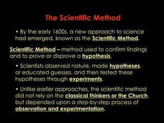 The Scientific Method 
• By the early 1600s, a new approach to science 
had emerged, known as the Scientific Method. 
Scientific Method – method used to confirm findings 
and to prove or disprove a hypothesis. 
• Scientists observed nature, made hypotheses, 
or educated guesses, and then tested these 
hypotheses through experiments. 
• Unlike earlier approaches, the scientific method 
did not rely on the classical thinkers or the Church, 
but depended upon a step-by-step process of 
observation and experimentation. 
 