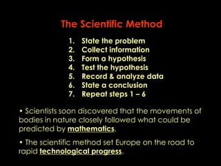 The Scientific Method 
1. State the problem 
2. Collect information 
3. Form a hypothesis 
4. Test the hypothesis 
5. Record & analyze data 
6. State a conclusion 
7. Repeat steps 1 – 6 
• Scientists soon discovered that the movements of 
bodies in nature closely followed what could be 
predicted by mathematics. 
• The scientific method set Europe on the road to 
rapid technological progress. 
 