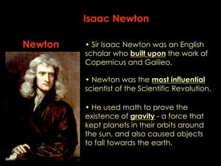 Isaac Newton 
Newton • Sir Isaac Newton was an English 
scholar who built upon the work of 
Copernicus and Galileo. 
• Newton was the most influential 
scientist of the Scientific Revolution. 
• He used math to prove the 
existence of gravity - a force that 
kept planets in their orbits around 
the sun, and also caused objects 
to fall towards the earth. 
 