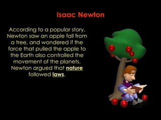 Isaac Newton 
According to a popular story, 
Newton saw an apple fall from 
a tree, and wondered if the 
force that pulled the apple to 
the Earth also controlled the 
movement of the planets. 
Newton argued that nature 
followed laws. 
 
