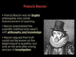 Francis Bacon 
• Francis Bacon was an English 
philosopher who wrote 
Advancement of Learning. 
• Bacon popularized the 
scientific method and used it 
with philosophy and knowledge. 
• Bacon argued that truth 
could not be known at the 
beginning of a question, but 
only at the end after a long 
process of investigation. 
 