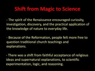 Shift from Magic to Science 
- The spirit of the Renaissance encouraged curiosity, 
investigation, discovery, and the practical application of 
the knowledge of nature to everyday life. 
- Because of the Reformation, people felt more free to 
question traditional church teachings and 
explanations. 
- There was a shift from faithful acceptance of religious 
ideas and supernatural explanations, to scientific 
experimentation, logic, and reasoning. 
 