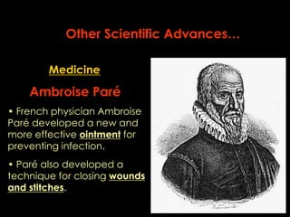 Other Scientific Advances… 
Medicine 
Ambroise Paré 
• French physician Ambroise 
Paré developed a new and 
more effective ointment for 
preventing infection. 
• Paré also developed a 
technique for closing wounds 
and stitches. 
 