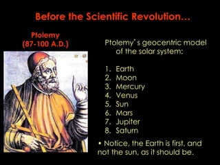 Before the Scientific Revolution… 
Ptolemy’s geocentric model 
of the solar system: 
1. Earth 
2. Moon 
3. Mercury 
4. Venus 
5. Sun 
6. Mars 
7. Jupiter 
8. Saturn 
Ptolemy 
(87-100 A.D.) 
• Notice, the Earth is first, and 
not the sun, as it should be. 
 