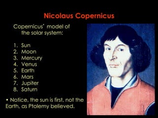 Nicolaus Copernicus 
Copernicus’ model of 
the solar system: 
1. Sun 
2. Moon 
3. Mercury 
4. Venus 
5. Earth 
6. Mars 
7. Jupiter 
8. Saturn 
• Notice, the sun is first, not the 
Earth, as Ptolemy believed. 
 