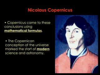 Nicolaus Copernicus 
• Copernicus came to these 
conclusions using 
mathematical formulas. 
• The Copernican 
conception of the universe 
marked the start of modern 
science and astronomy. 
 