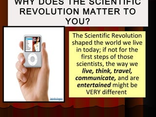 WHY DOES THE SCIENTIFIC
REVOLUTION MATTER TO
YOU?
The Scientific Revolution
shaped the world we live
in today; if not for the
first steps of those
scientists, the way we
live, think, travel,
communicate, and are
entertained might be
VERY different
 