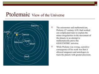 Ptolemaic View of the Universe
 The astronomer and mathematician,
Ptolemy (2nd
century A.D.) had worked
out complicated rules to explain the
minor irregularities in the movement of
the planets in an attempt to
mathematically prove the
GEOCENTRIC universe.
 While Ptolemy was wrong, a positive
consequence of his work was that it
allowed stargazers and astrologers to
track the planets with greater precision.
 