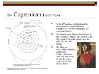The Copernican Hypothesis
 In the 16th
century, the Polish monk,
mathematician, and astronomer
Copernicus (1473-1543) challenged the
geocentric theory.
 His famous work On the Revolutions of
the Heavenly Spheres, held the sun to be
the center of the solar system aka, the
HELIOCENTRIC
theory.
 His ideas are
attacked by religious
authorities;
Luther called him
“the fool who wants
to turn the whole
art of astronomy
upside down.”
 