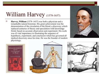 William Harvey (1578-1657)
 Harvey, William (1578–1657) was both a physician and a
remarkable natural historian. His great achievement was the
demonstration of the circulation of the blood, a discovery which
replaced centuries of theory and speculation with knowledge
firmly based on accurate observation and experiment. His work
was of vital importance in illustrating the sequence of
hypothesis, experiment, and conclusion which has governed all
medical discovery since his time. He was the founder of modern
physiology.
 