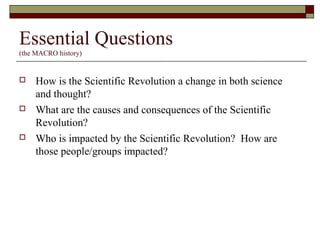 Essential Questions
(the MACRO history)
 How is the Scientific Revolution a change in both science
and thought?
 What are the causes and consequences of the Scientific
Revolution?
 Who is impacted by the Scientific Revolution? How are
those people/groups impacted?
 